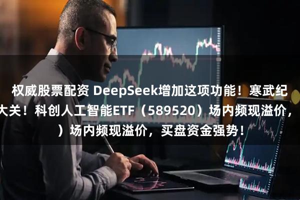 权威股票配资 DeepSeek增加这项功能！寒武纪股价迈向千元大关！科创人工智能ETF（589520）场内频现溢价，买盘资金强势！