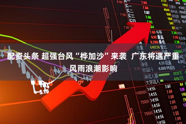 配资头条 超强台风“桦加沙”来袭  广东将遇严重风雨浪潮影响