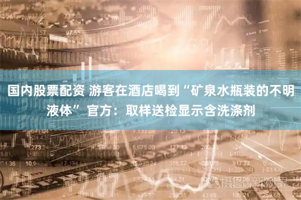 国内股票配资 游客在酒店喝到“矿泉水瓶装的不明液体” 官方：取样送检显示含洗涤剂