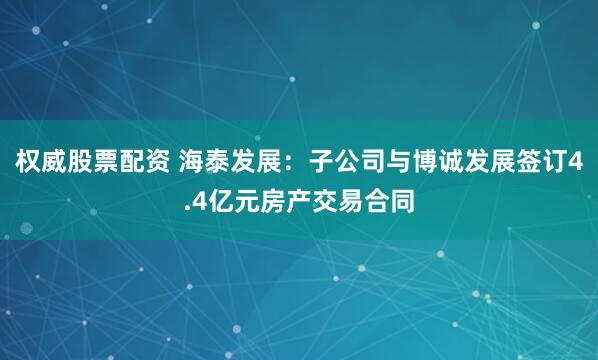 权威股票配资 海泰发展：子公司与博诚发展签订4.4亿元房产交易合同