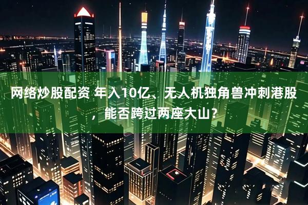 网络炒股配资 年入10亿、无人机独角兽冲刺港股，能否跨过两座大山？