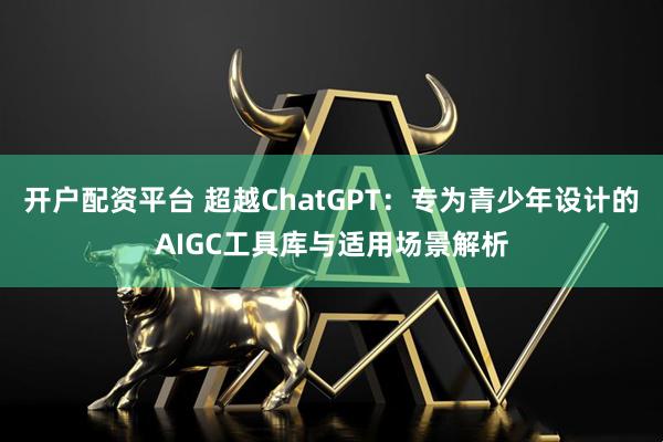 开户配资平台 超越ChatGPT：专为青少年设计的AIGC工具库与适用场景解析