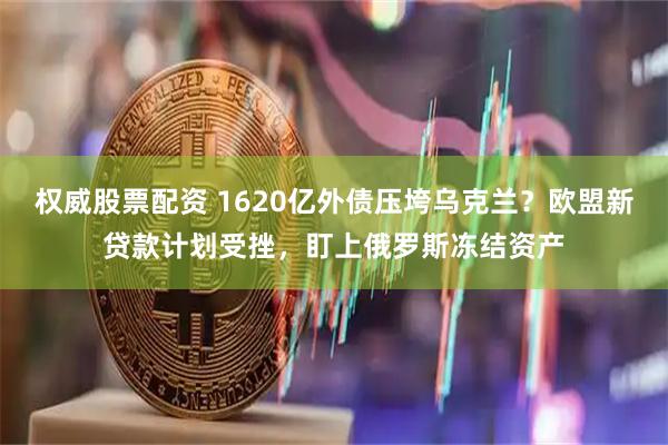 权威股票配资 1620亿外债压垮乌克兰？欧盟新贷款计划受挫，盯上俄罗斯冻结资产