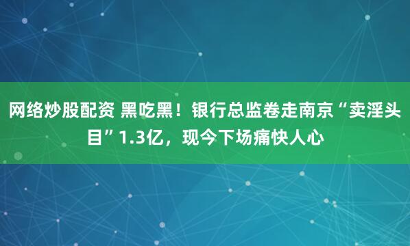 网络炒股配资 黑吃黑！银行总监卷走南京“卖淫头目”1.3亿，现今下场痛快人心