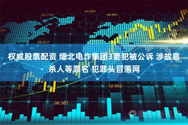 权威股票配资 缅北电诈集团3要犯被公诉 涉故意杀人等罪名 犯罪头目落网