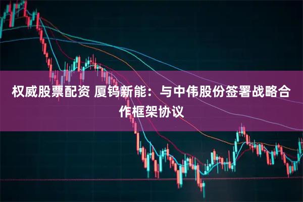 权威股票配资 厦钨新能：与中伟股份签署战略合作框架协议