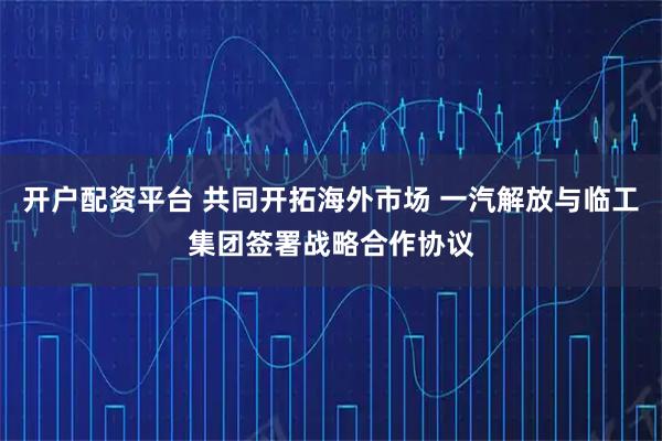 开户配资平台 共同开拓海外市场 一汽解放与临工集团签署战略合作协议