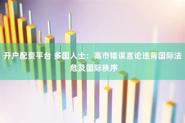 开户配资平台 多国人士：高市错误言论违背国际法 危及国际秩序