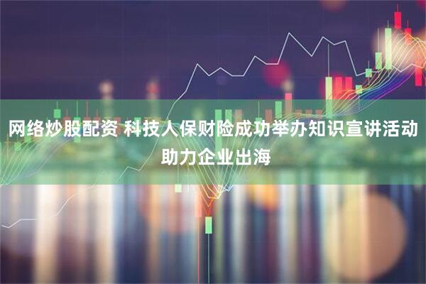 网络炒股配资 科技人保财险成功举办知识宣讲活动 助力企业出海